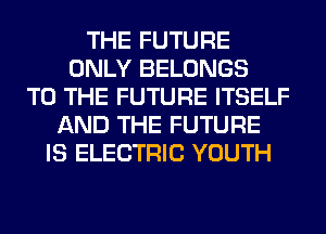 THE FUTURE
ONLY BELONGS
TO THE FUTURE ITSELF
AND THE FUTURE
IS ELECTRIC YOUTH