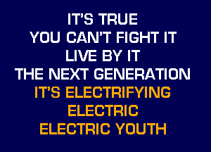ITS TRUE
YOU CAN'T FIGHT IT
LIVE BY IT
THE NEXT GENERATION
ITS ELECTRIFYING
ELECTRIC
ELECTRIC YOUTH