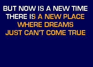 BUT NOW IS A NEW TIME
THERE IS A NEW PLACE
WHERE DREAMS
JUST CAN'T COME TRUE