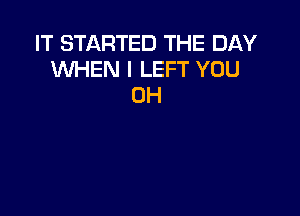 IT STARTED THE DAY
WHEN I LEFT YOU
0H