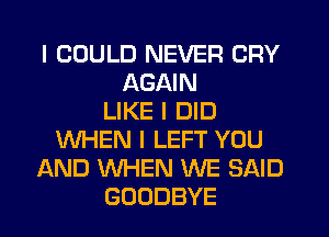 I COULD NEVER CRY
AGAIN
LIKE I DID
WHEN I LEFT YOU
AND WHEN WE SAID
GOODBYE