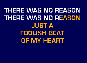 THERE WAS N0 REASON
THERE WAS N0 REASON
JUST A
FOOLISH BEAT
OF MY HEART