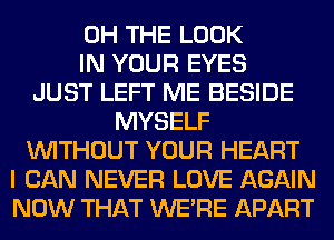 0H THE LOOK
IN YOUR EYES
JUST LEFT ME BESIDE
MYSELF
WITHOUT YOUR HEART
I CAN NEVER LOVE AGAIN
NOW THAT WERE APART