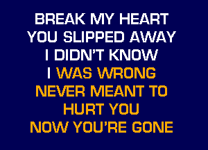 BREAK MY HEART
YOU SLIPPED AWAY
I DIDMT KNOW
I WAS WRONG
NEVER MEANT T0
HURT YOU
NOW YOU'RE GONE