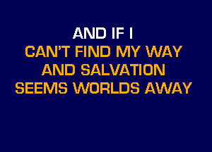 AND IF I
CAN'T FIND MY WAY
AND SALVATION

SEEMS WORLDS AWAY