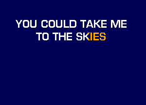 YOU COULD TAKE ME
TO THE SKIES