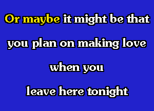 Or maybe it might be that
you plan on making love
when you

leave here tonight