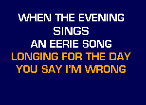 WHEN THE EVENING
SINGS
AN EERIE SONG
LONGING FOR THE DAY
YOU SAY PM WRONG