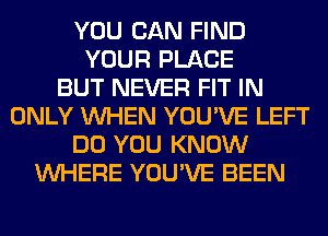 YOU CAN FIND
YOUR PLACE
BUT NEVER FIT IN
ONLY WHEN YOU'VE LEFT
DO YOU KNOW
WHERE YOU'VE BEEN