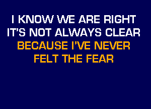 I KNOW WE ARE RIGHT
ITS NOT ALWAYS CLEAR
BECAUSE I'VE NEVER
FELT THE FEAR