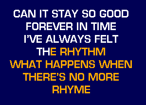 CAN IT STAY SO GOOD
FOREVER IN TIME
I'VE ALWAYS FELT

THE RHYTHM
WHAT HAPPENS WHEN
THERE'S NO MORE
RHYME