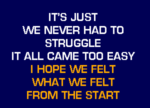ITS JUST
WE NEVER HAD TO
STRUGGLE
IT ALL CAME T00 EASY
I HOPE WE FELT
WHAT WE FELT
FROM THE START