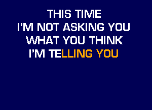 THIS TIME
I'M NOT ASKING YOU
WHAT YOU THINK
I'M TELLING YOU