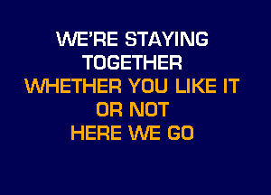 WERE STAYING
TOGETHER
WHETHER YOU LIKE IT
OR NOT
HERE WE GO