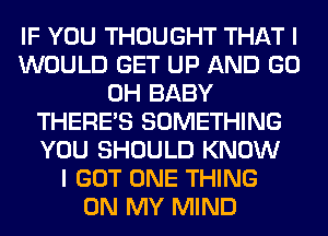 IF YOU THOUGHT THAT I
WOULD GET UP AND GO
0H BABY
THERE'S SOMETHING
YOU SHOULD KNOW
I GOT ONE THING
ON MY MIND