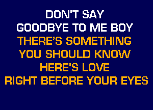 DON'T SAY
GOODBYE TO ME BOY
THERE'S SOMETHING
YOU SHOULD KNOW

HERES LOVE
RIGHT BEFORE YOUR EYES