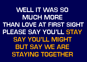 WELL IT WAS SO

MUCH MORE
THAN LOVE AT FIRST SIGHT

PLEASE SAY YOU'LL STAY
SAY YOU'LL MIGHT
BUT SAY WE ARE
STAYING TOGETHER