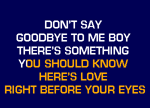 DON'T SAY
GOODBYE TO ME BOY
THERE'S SOMETHING
YOU SHOULD KNOW

HERES LOVE
RIGHT BEFORE YOUR EYES