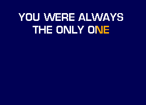 YOU WERE ALWAYS
THE ONLY ONE