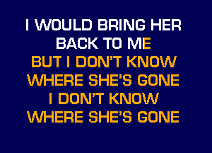 I WOULD BRING HER
BACK TO ME
BUT I DON'T KNOW
WHERE SHE'S GONE
I DON'T KNOW
WHERE SHE'S GONE