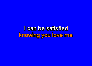 I can be satisHed

knowing you love me