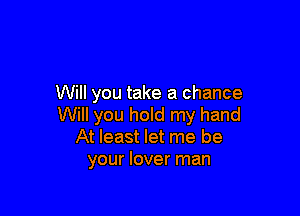 Will you take a chance

Will you hold my hand
At least let me be
your lover man