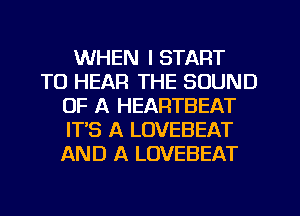 WHEN I START
TO HEAR THE SOUND
OF A HEARTBEAT
ITS A LOVEBEAT
AND A LOVEBEAT
