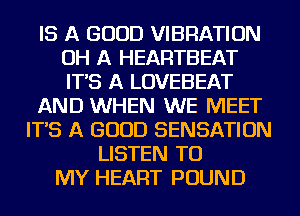 IS A GOOD VIBRATION
OH A HEARTBEAT
IT'S A LOVEBEAT

AND WHEN WE MEET

IT'S A GOOD SENSATION
LISTEN TO
MY HEART POUND