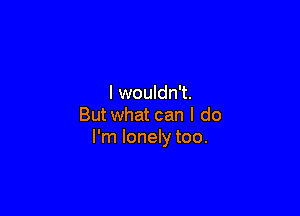 I wouldn't.

But what can I do
I'm lonely too.