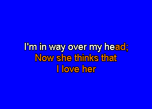 I'm in way over my headg

Now she thinks that
I love her