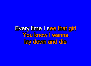 Every time I see that girl

You know I wanna
lay down and die