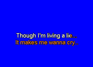 Though I'm living a lie...
It makes me wanna cry..