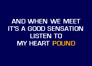 AND WHEN WE MEET
IT'S A GOOD SENSATION
LISTEN TO
MY HEART POUND