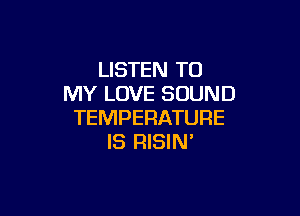 LISTEN TO
MY LOVE SOUND

TEMPERATURE
IS RISIN'