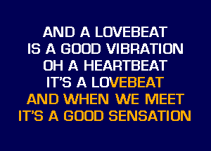 AND A LOVEBEAT
IS A GOOD VIBRATION
OH A HEARTBEAT
IT'S A LOVEBEAT
AND WHEN WE MEET
IT'S A GOOD SENSATION