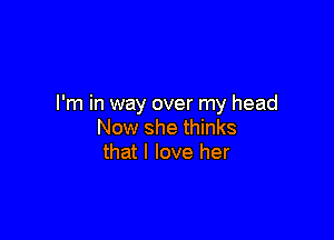 I'm in way over my head

Now she thinks
that I love her