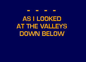 AS I LOOKED
AT THE VALLEYS

DOWN BELOW