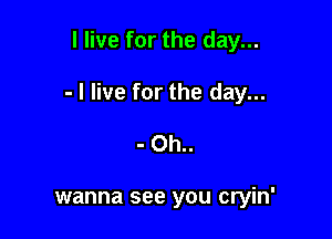 I live for the day...

- I live for the day...

- Oh..

wanna see you cryin'