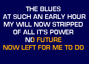 THE BLUES
AT SUCH AN EARLY HOUR
MY WILL NOW STRIPPED
OF ALL ITS POWER
N0 FUTURE
NOW LEFT FOR ME TO DO