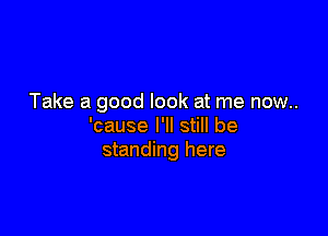 Take a good look at me now..

'cause I'll still be
standing here