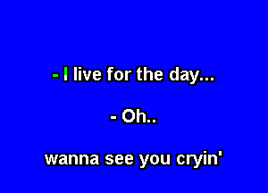 - I live for the day...

- Oh..

wanna see you cryin'