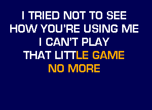 I TRIED NOT TO SEE
HOW YOU'RE USING ME
I CAN'T PLAY
THAT LITI'LE GAME
NO MORE