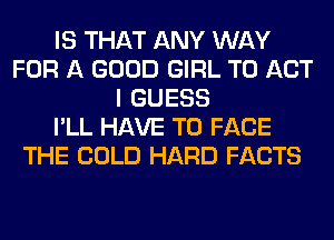 IS THAT ANY WAY
FOR A GOOD GIRL T0 ACT
I GUESS
I'LL HAVE TO FACE
THE COLD HARD FACTS