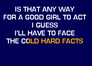 IS THAT ANY WAY
FOR A GOOD GIRL T0 ACT
I GUESS
I'LL HAVE TO FACE
THE COLD HARD FACTS