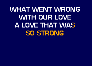 WHAT WENT WRONG
WITH OUR LOVE
A LOVE THAT WAS
80 STRONG