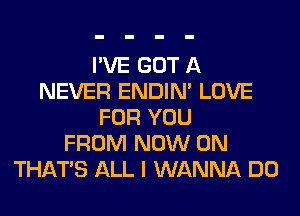 I'VE GOT A
NEVER ENDIN' LOVE
FOR YOU
FROM NOW ON
THAT'S ALL I WANNA DO