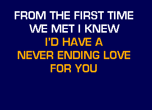 FROM THE FIRST TIME
WE MET I KNEW
I'D HAVE A
NEVER ENDING LOVE
FOR YOU