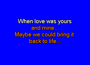 When love was yours
and mine...

Maybe we could bring it
back to life...