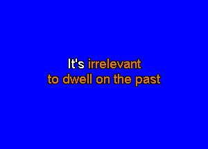 It's irrelevant

to dwell on the past