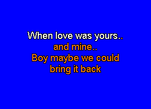 When love was yours..
and mine..

Boy maybe we could
bring it back